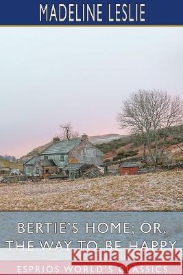Bertie's Home; or, The Way to be Happy (Esprios Classics) Madeline Leslie 9781034565383
