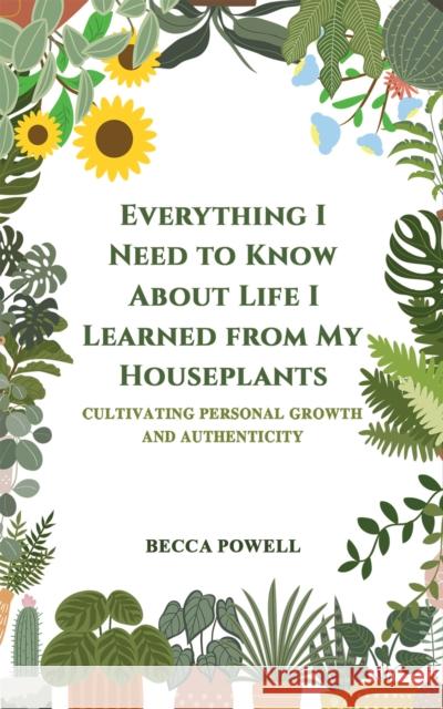 Everything I Need to Know About Life I Learned from My Houseplants: Cultivating Personal Growth and Authenticity Becca Powell 9781035825929