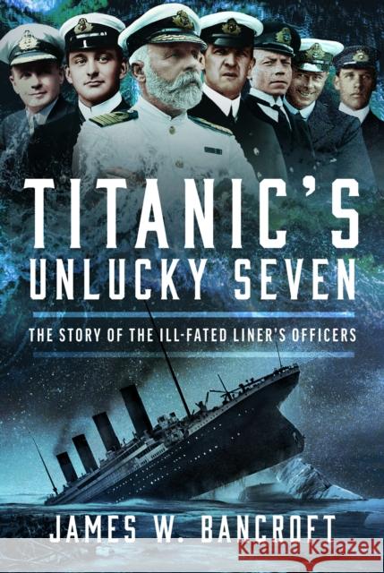 Titanic's Unlucky Seven: The Story of the Ill-Fated Liner’s Officers James W Bancroft 9781036102517 Pen & Sword Books Ltd