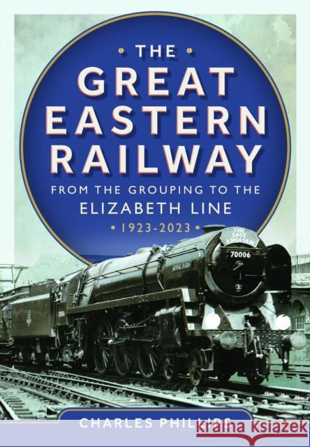 The Great Eastern Railway - From the Grouping to the Elizabeth Line 1923-2023 Charles Phillips 9781036103583