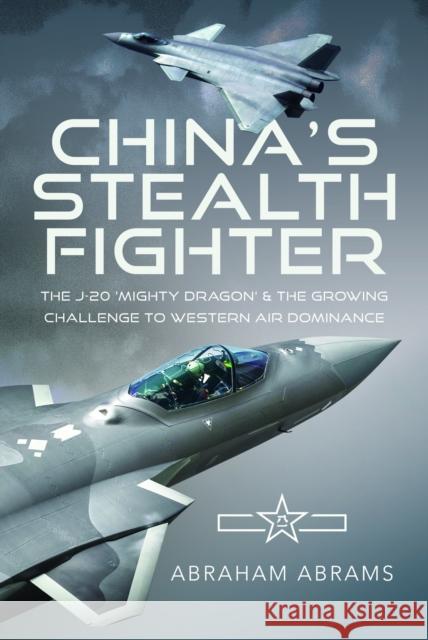 China's Stealth Fighter: The J-20 'Mighty Dragon' and the Growing Challenge to Western Air Dominance Abraham Abrams 9781036105501 Pen & Sword Books Ltd