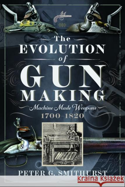 The Evolution of Gun Making: Machine made weapons, 1700–1820 Peter G. Smithurst 9781036107789 Pen & Sword Books Ltd
