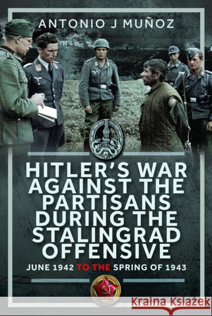 Hitler’s War Against the Partisans During The Stalingrad Offensive: Spring 1942 to the Spring of 1943 Antonio J Munoz 9781036125318 Frontline Books