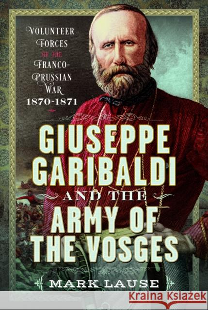 Giuseppe Garibaldi & the Army of the Vosges: Volunteer Forces of the Franco-Prussian War 1870-1871 Mark Lause 9781036139421