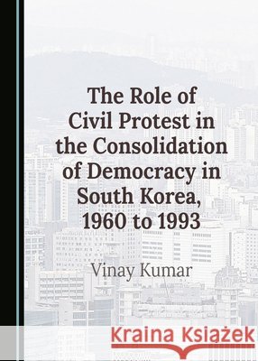 The Role of Civil Protest in the Consolidation of Democracy in South Korea, 1960 to 1993 Vinay Kumar 9781036405403