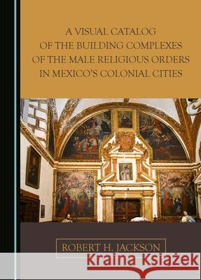 A Visual Catalog of the Building Complexes of the Male Religious Orders in Mexico's Colonial Cities Robert H. Jackson 9781036406769 Cambridge Scholars Publishing
