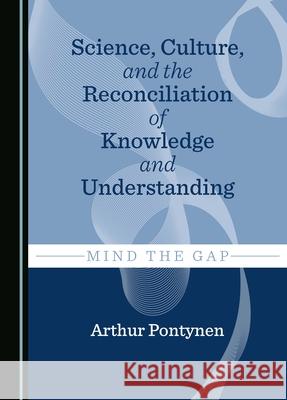 Science, Culture, and the Reconciliation of Knowledge and Understanding: Mind the Gap Arthur Pontynen 9781036406936 Cambridge Scholars Publishing