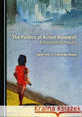The Politics of Action Research: A Storytelling Inquiry Geof Hill, Andrew Rixon 9781036416508