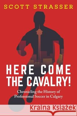 Here Come the Cavalry!: Chronicling the History of Professional Soccer in Calgary Scott Strasser 9781038306548 FriesenPress