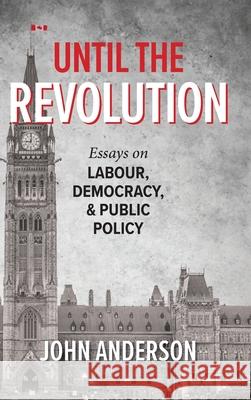 Until the Revolution: Essays on Labour, Democracy, and Public Policy John Anderson 9781038316028 FriesenPress