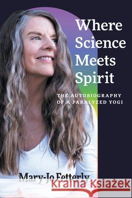 Where Science Meets Spirit: The Autobiography of a Paralyzed Yogi Mary-Jo Fetterly Amanda Rose Fetterly Christian Silla 9781038321916 FriesenPress