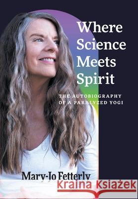 Where Science Meets Spirit: The Autobiography of a Paralyzed Yogi Mary-Jo Fetterly Amanda Rose Fetterly Christian Silla 9781038321923 FriesenPress