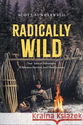 Radically Wild: True Tales of Adventure, Wilderness Survival, and Hard Lessons Scott Sunderwald 9781038339690 FriesenPress