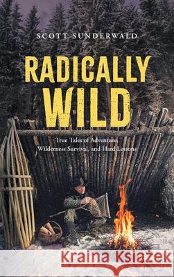 Radically Wild: True Tales of Adventure, Wilderness Survival, and Hard Lessons Scott Sunderwald 9781038339706 FriesenPress