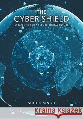 The Cyber Shield: Strategies For a Secure Digital Future Siddhi Singh 9781038344298 FriesenPress
