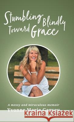 Stumbling Blindly Toward Grace: A messy and miraculous memoir Yvonne Marie Garvey 9781038351272 FriesenPress