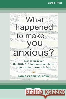 What Happened to Make You Anxious?: How to Uncover the Little \'t\' Traumas that Drive Your Anxiety, Worry, and Fear (Large Print 16 Pt Edition) Jaime Castillo 9781038722805