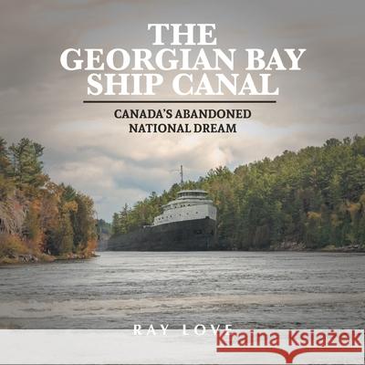 The Georgian Bay Ship Canal: Canada's Abandoned National Dream Ray Love Terence Hayes Jessica McShane 9781039104983 FriesenPress