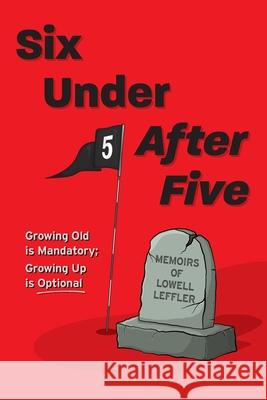 Six Under After Five: Growing Old is Mandatory; Growing Up is Optional Lowell Leffler 9781039108226 FriesenPress