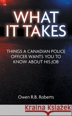 What It Takes: Things a Canadian Police Officer Wants You to Know About His Job Owen R. B. Roberts 9781039164987 FriesenPress