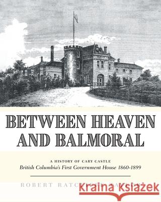 Between Heaven and Balmoral: A History of Cary Castle British Columbia's First Government House 1860-1899 Robert Ratcliffe Taylor 9781039184534 FriesenPress