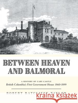 Between Heaven and Balmoral: A History of Cary Castle British Columbia's First Government House 1860-1899 Robert Ratcliffe Taylor 9781039184541 FriesenPress