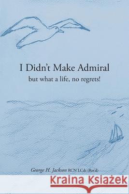I Didn't Make Admiral: but what a life, no regrets! George H. Jackson Virginia Rego Siobhan Jackson 9781039197169