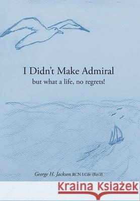 I Didn't Make Admiral: but what a life, no regrets! George H. Jackson Virginia Rego Siobhan Jackson 9781039197176