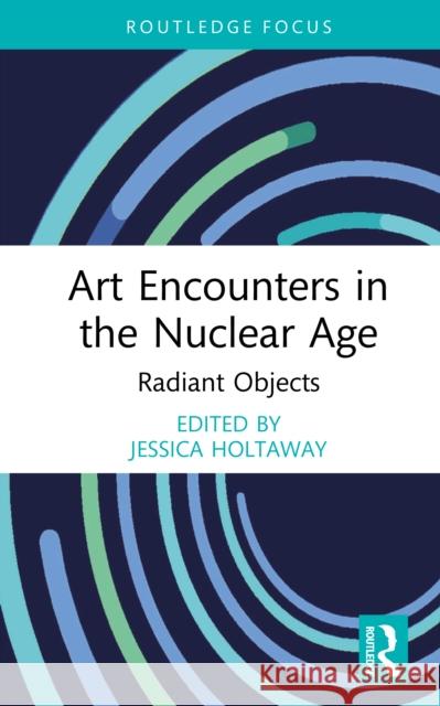 Art Encounters in the Nuclear Age: Radiant Objects Jessica Holtaway 9781041030843 Routledge