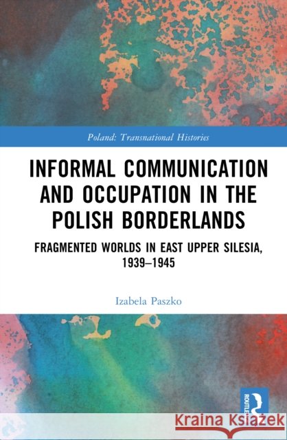 Informal Communication and Occupation in the Polish Borderlands: Fragmented Worlds in East Upper Silesia, 1939–1945 Izabela (German Historical Institute Warsaw, Poland) Paszko 9781041073000 Routledge