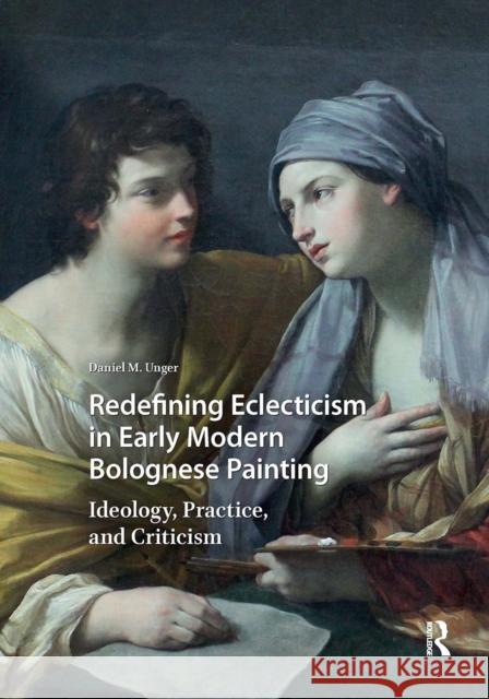 Redefining Eclecticism in Early Modern Bolognese Painting: Ideology, Practice, and Criticism Daniel M. Unger 9781041184980