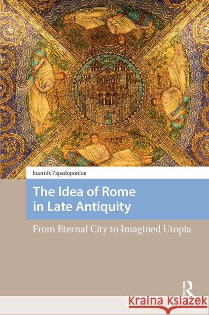 The Idea of Rome in Late Antiquity: From Eternal City to Imagined Utopia Ioannis Papadopoulos 9781041188209 Routledge