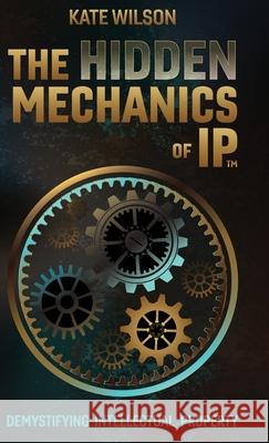 The Hidden Mechanics of IP: Demystifying Intellectual Property Kate Wilson 9781067093303
