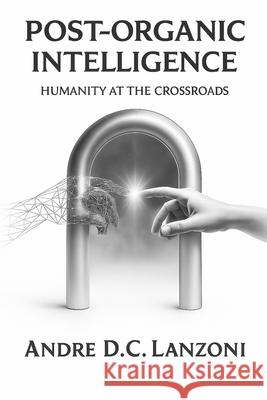 Post-Organic Intelligence: Humanity at the Crossroads Andre D. C. Lanzoni 9781068155666 E8vortex