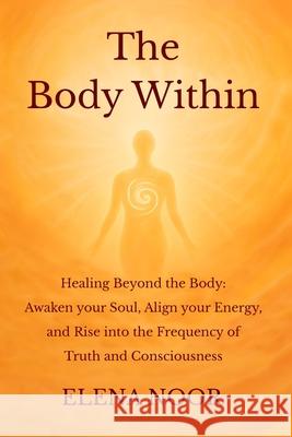 The Body Within: Healing Beyond the Body: Awaken the Soul. Align Your Energy, and Rise into the Frequency of Truth and Consciousness Elena Noor 9781068275616
