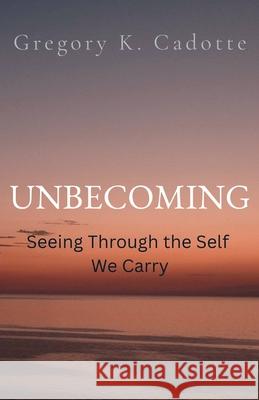 UNBECOMING - Seeing Through the Self We Carry Gregory K. Cadotte 9781069330956 Light Manor Publishing