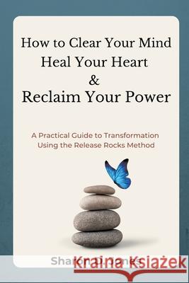 How to Clear Your Mind, Heal Your Heart & Reclaim Your Power: A Practical Guide to Transformation Using the Release Rocks Method. Sharon D. Jones 9781069572004 Release Rocks Publishing