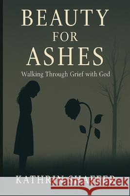 Beauty for Ashes: Walking Through Grief with God Kathrin Shaffer 9781069613950 Kathrin Shaffer