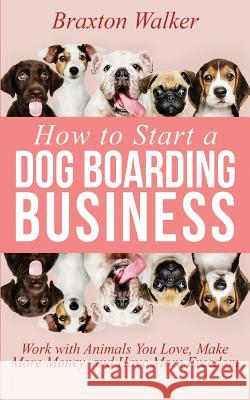How to Start a Dog Boarding Business: Work with Animals You Love, Make More Money, and Have More Freedom Braxton Walker 9781070182063 Independently Published