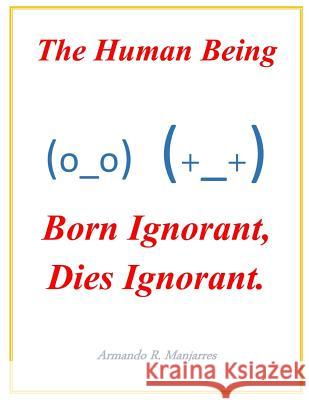 The Human Being; Born Ignorant, Dies Ignorant.: Our stability, harmony and peace with our neighbor and ourselves depend on this understanding. Armando Manjarres 9781070398662