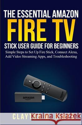 The Essential Amazon Fire TV Stick User Guide for Beginners: Simple Steps to Set Up Fire Stick, Connect Alexa, Add Video Streaming Apps, and Troublesh Clayton M. Rines 9781070543727 