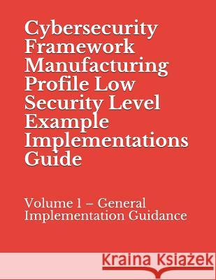 Cybersecurity Framework Manufacturing Profile Low Security Level Example Implementations Guide: Volume 1 - General Implementation Guidance National Institute of Standards and Tech 9781070789422