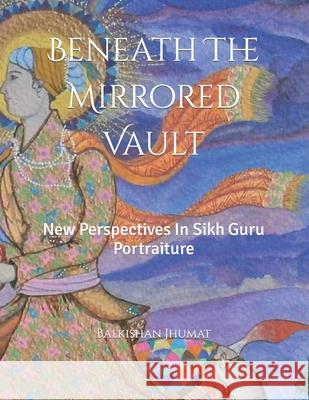 Beneath The Mirrored Vault: New Perspectives In Sikh Guru Portraiture Balkishan Jhumat 9781071488003 Independently Published