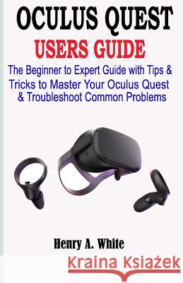 Oculus Quest Users Guide: The Beginner to Expert Guide with Tips & Tricks to Master your Oculus Quest & Troubleshoot Common Problems Henry A. White 9781072017905 Independently Published