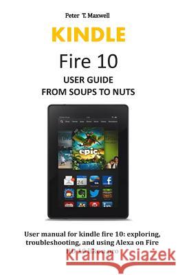 KINDLE Fire 10 USER GUIDE FROM SOUPS TO NUTS: User manual for kindle fire 10: exploring, troubleshooting, and using Alexa on Fire HD 10 like a pro Peter T. Maxwell 9781072039617 Independently Published
