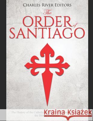 The Order of Santiago: The History of the Catholic Military Order Sworn to Defend the Iberian Peninsula Charles River Editors 9781072060482