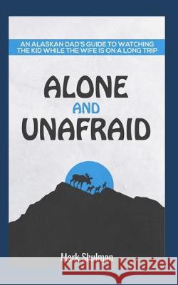 Alone and Unafraid: An Alaskan Dad's guide to watching the kid while the wife is on a long trip. Mark Shulman 9781072287759