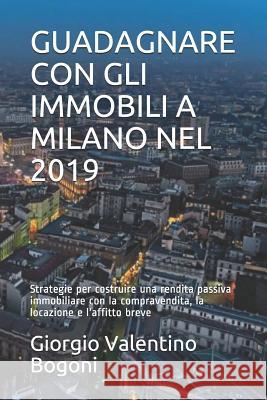Guadagnare Con Gli Immobili a Milano Nel 2019: Strategie per costruire una rendita passiva immobiliare con la compravendita, la locazione e l'affitto Giorgio Valentino Bogoni 9781072292821