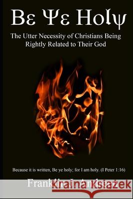 Be Ye Holy: The Utter Necessity of Christians Being Rightly Related to Their God Franklin J. Andreen 9781072729761 Independently Published