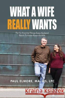 What A Wife Really Wants: The Six Essential Things Every Husband Needs To Know About His Wife Paul Elmore 9781072850274